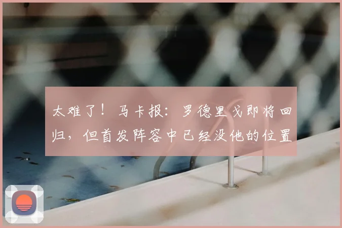 太难了!马卡报:罗德里戈即将回归,但首发阵容中已经没他的位置