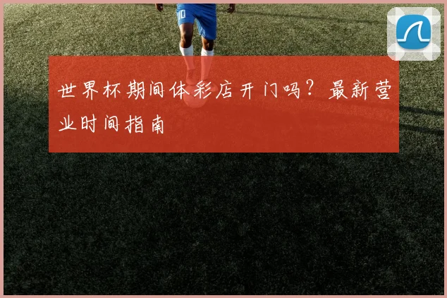 世界杯期间体彩店开门吗？最新营业时间指南