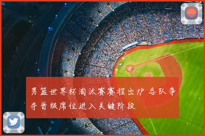男篮世界杯淘汰赛赛程出炉 各队争夺晋级席位进入关键阶段