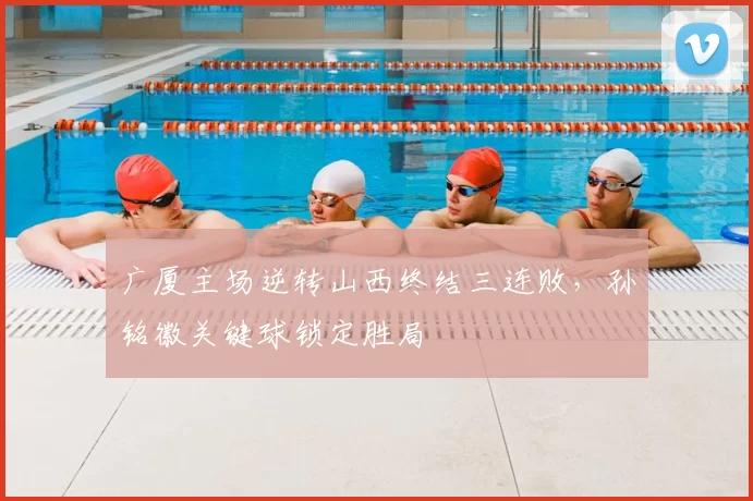 广厦主场逆转山西终结三连败，孙铭徽关键球锁定胜局