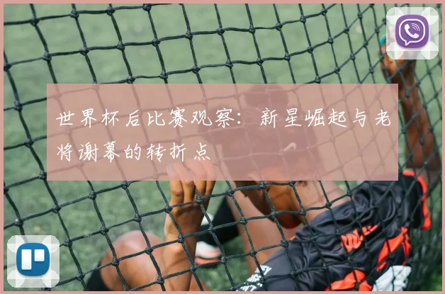 世界杯后比赛观察：新星崛起与老将谢幕的转折点