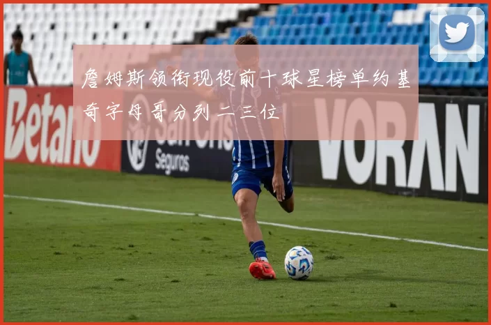 詹姆斯领衔现役前十球星榜单约基奇字母哥分列二三位