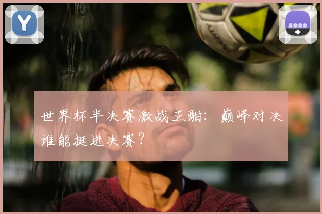 世界杯半决赛激战正酣：巅峰对决谁能挺进决赛？
