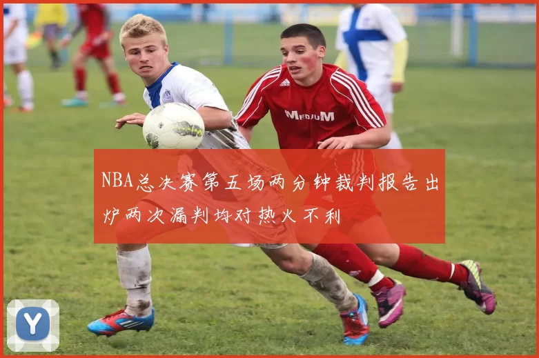 NBA总决赛第五场两分钟裁判报告出炉两次漏判均对热火不利