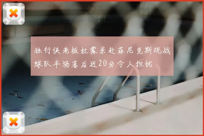 独行侠老板杜蒙亲赴菲尼克斯观战球队半场落后近20分令人担忧