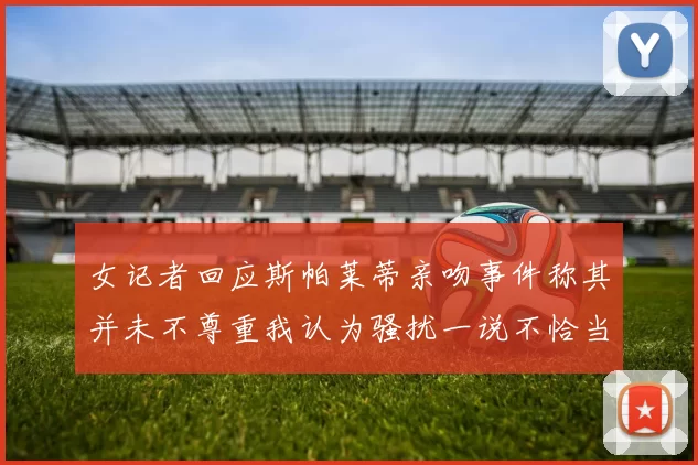 女记者回应斯帕莱蒂亲吻事件称其并未不尊重我认为骚扰一说不恰当