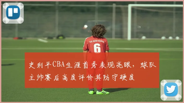 史利平CBA生涯首秀表现亮眼，球队主帅赛后高度评价其防守硬度